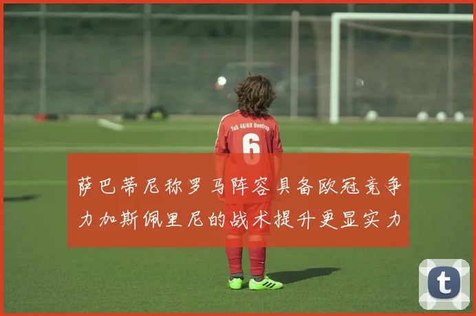 萨巴蒂尼称罗马阵容具备欧冠竞争力加斯佩里尼的战术提升更显实力