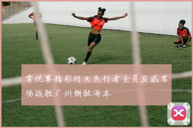 常规赛精彩对决先行者全员发威客场战胜广州朗肽海本