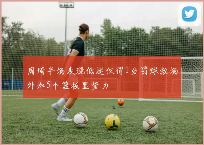 周琦半场表现低迷仅得1分罚球救场外加5个篮板显努力