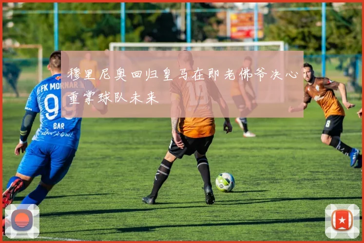 穆里尼奥回归皇马在即老佛爷决心重掌球队未来