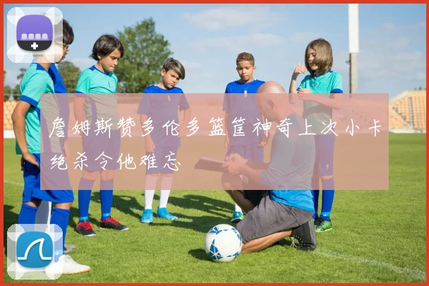 詹姆斯赞多伦多篮筐神奇上次小卡绝杀令他难忘