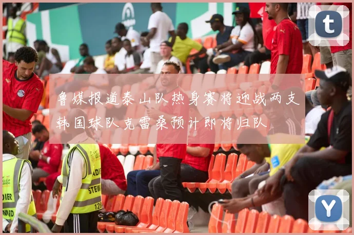 鲁媒报道泰山队热身赛将迎战两支韩国球队克雷桑预计即将归队