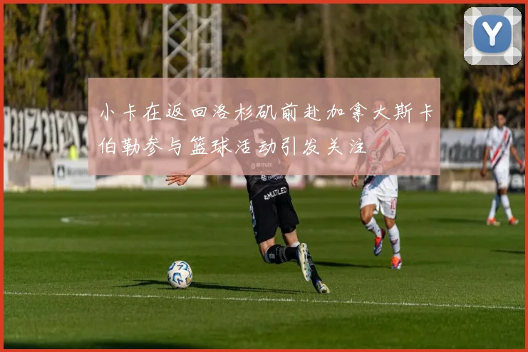 小卡在返回洛杉矶前赴加拿大斯卡伯勒参与篮球活动引发关注