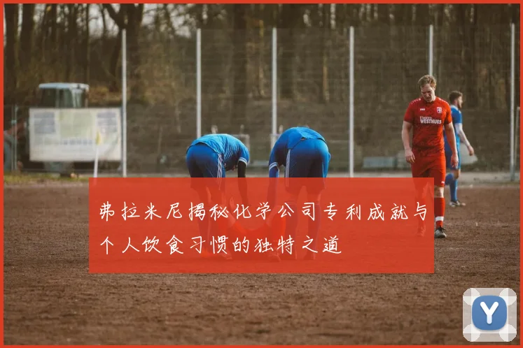 弗拉米尼揭秘化学公司专利成就与个人饮食习惯的独特之道