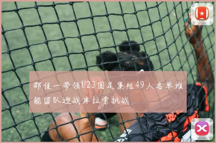 邵佳一带领U23国足集结49人名单谁能留队迎战库拉索挑战