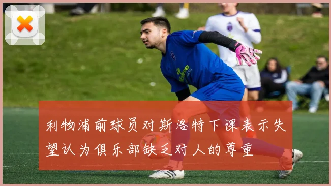 利物浦前球员对斯洛特下课表示失望认为俱乐部缺乏对人的尊重