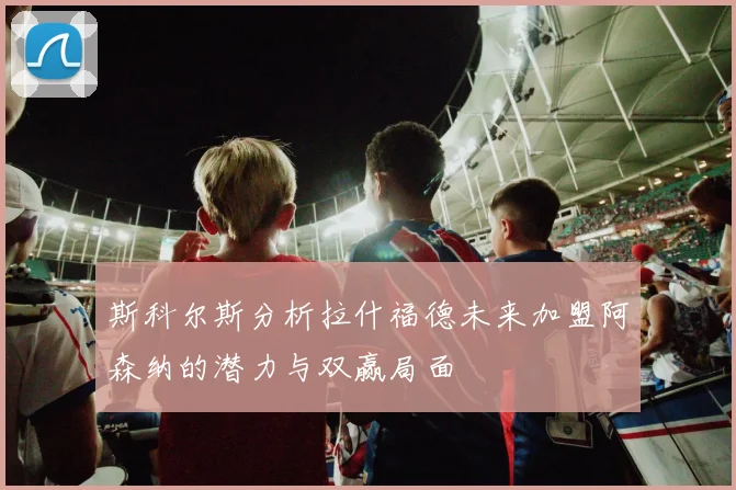 斯科尔斯分析拉什福德未来加盟阿森纳的潜力与双赢局面
