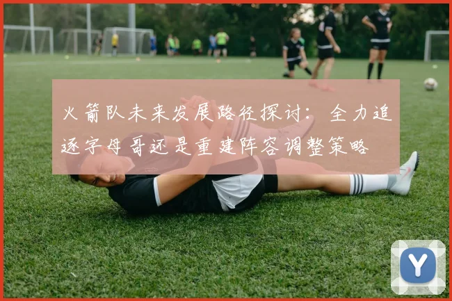 火箭队未来发展路径探讨：全力追逐字母哥还是重建阵容调整策略