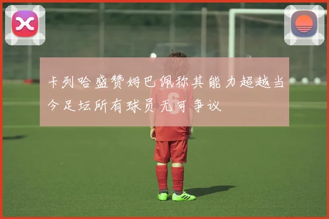 卡列哈盛赞姆巴佩称其能力超越当今足坛所有球员无可争议
