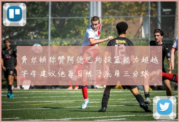 费尔顿称赞阿德巴约投篮能力超越字母建议他每日练习底角三分球