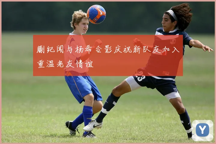 蒯纪闻与杨希合影庆祝新队友加入重温老友情谊