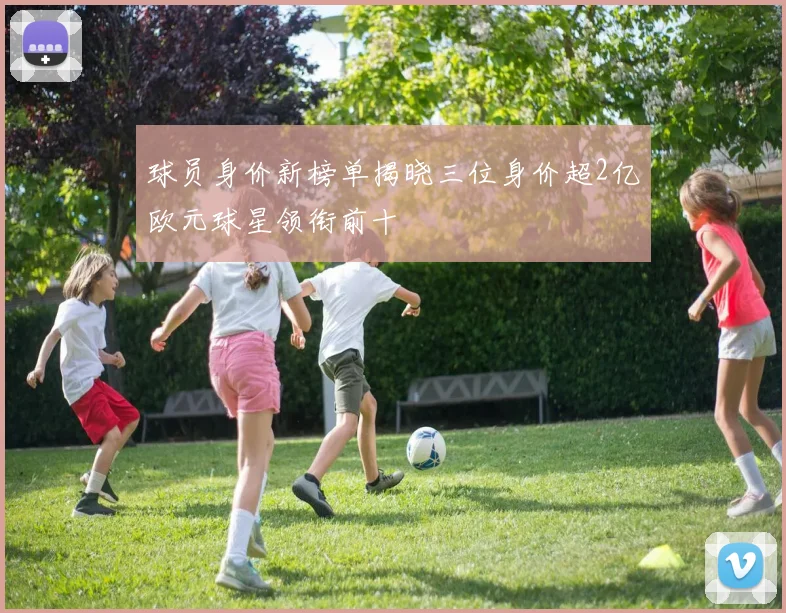 球员身价新榜单揭晓三位身价超2亿欧元球星领衔前十