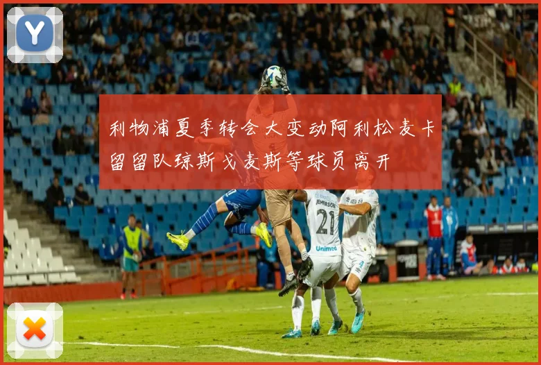 利物浦夏季转会大变动阿利松麦卡留留队琼斯戈麦斯等球员离开